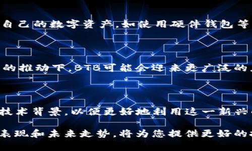 BTB通常指的是“Bit Blockchain”，它是一种基于区块链技术的数字货币。然而，数字货币的种类繁多，涉及许多不同的项目和技术。因此，BTB在不同的情境下可能会有不同的含义。

### 什么是数字货币？

数字货币是一种基于互联网的货币形式，可以使用加密技术进行安全性验证和交易管理。与传统的法定货币相比，数字货币往往不受中央银行的控制，且多以去中心化的形式存在。随着区块链技术的发展，数字货币逐渐走进公众的视野，吸引了大量投资者和技术爱好者的关注。

### BTB的背景

BTB作为数字货币之一，通常被视为一种供投资或交易的资产。它的创建背后有一套完整的技术架构，通常依赖于区块链技术，保证交易的透明性和安全性。BTB通常可以在专门的交易平台上进行买卖，用户可以通过这些平台获取BTB并进行投资。

### BTB的特性

#### 区块链技术

BTB利用区块链技术来确保所有交易的透明和不可篡改。每一笔交易都会被记录在一个分布式的账本上，确保每个用户可以查看所有的交易记录，而不需要依赖中介或第三方机构。

#### 去中心化

BTB是去中心化的，这意味着没有单一的机构可以控制它。这种特性使得用户的资产更加安全，且不容易受到外部冲击的影响。在某种程度上，这也降低了通货膨胀的风险。

#### 交易的便利性

数字货币的使用通常比传统金融系统更方便。用户可以通过手机或电脑进行交易，而且交易通常是瞬时的。这使得BTB在全球范围内都能快速转移，极大地提高了效率。

### BTB的用途

#### 投资

BTB可以作为一种投资工具。许多人购买BTB是为了期待其价格上涨，从而获得利润。这种投资方式也吸引了一些风险投资者，他们追求高风险和高回报的机会。

#### 支付

随着越来越多的商家开始接受数字货币，BTB也逐渐被用于日常支付。某些在线平台和商家已经开始接受BTB作为支付手段，使得用户能够直接用这种货币进行消费。

### 如何获取BTB？

#### 交易所购买

用户可以通过参与交易所获得BTB。通常需要注册账号，进行身份验证，然后可以通过法币或其他数字货币交易BTB。

#### 挖矿

如果BTB采用的是可挖矿的机制，用户还可以通过挖矿获得BTB。这通常需要专门的硬件设备和电力支持，挖矿过程会消耗较多资源。

### BTB的风险

#### 市场波动

数字货币的市场波动性很大，BTB的价格常常会出现较大的涨跌。这种波动性意味着投资者可能面临较高的风险，尤其是在缺乏市场知识的情况下。

#### 安全性问题

尽管区块链技术提供了相对安全的交易环境，但数字货币仍然面临黑客攻击和诈骗等安全问题。用户需要采取措施保护自己的数字资产，如使用硬件钱包等。

### BTB的未来展望

随着技术的不断发展和市场的逐步成熟，BTB作为数字货币的未来仍然充满潜力。尽管目前面临许多挑战，但在不断创新的推动下，BTB可能会迎来更广泛的应用场景和更稳定的市场表现。

### 结论

BTB作为一种数字货币，具备多种特性和潜在用途，适合投资和日常支付。然而，用户在参与时也需谨慎，充分了解市场及技术背景，以便更好地利用这一新兴的数字经济形式。 

通过对BTB的分析，可以看出它是一种具有潜力和风险并存的资产。对于希望深入了解数字货币的用户，关注BTB的市场表现和未来走势，将为您提供更好的投资决策依据。